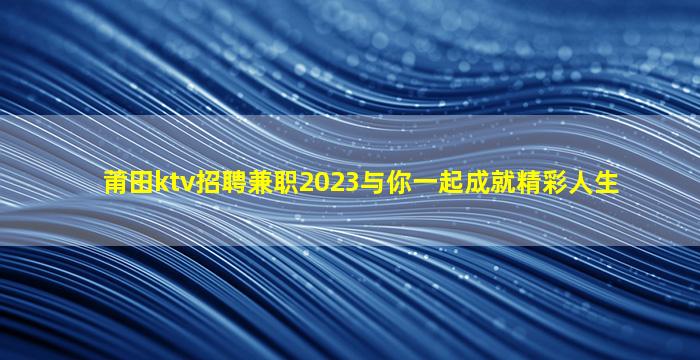 莆田ktv招聘兼职2023与你一起成就精彩人生